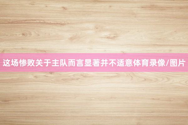 这场惨败关于主队而言显著并不适意体育录像/图片