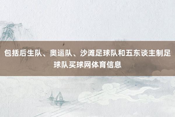包括后生队、奥运队、沙滩足球队和五东谈主制足球队买球网体育信息