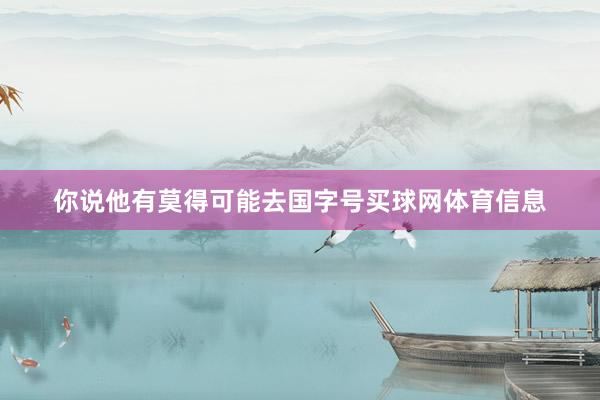 你说他有莫得可能去国字号买球网体育信息