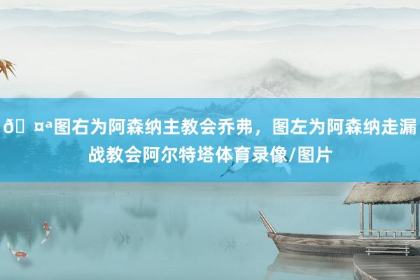 🤪图右为阿森纳主教会乔弗，图左为阿森纳走漏战教会阿尔特塔体育录像/图片