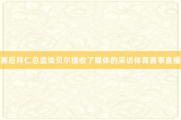 赛后拜仁总监埃贝尔接收了媒体的采访体育赛事直播