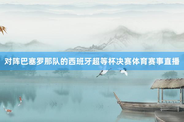 对阵巴塞罗那队的西班牙超等杯决赛体育赛事直播