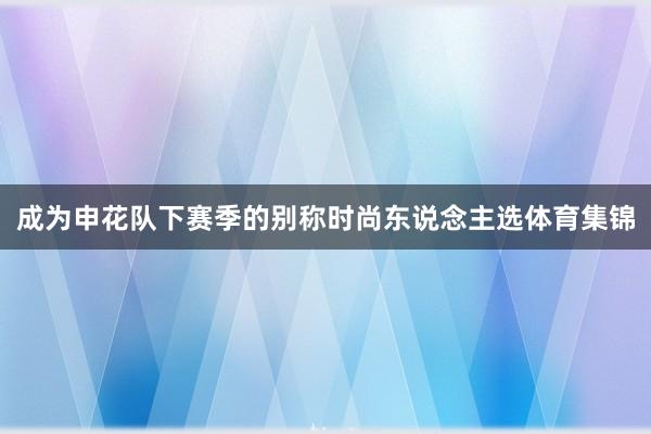 成为申花队下赛季的别称时尚东说念主选体育集锦