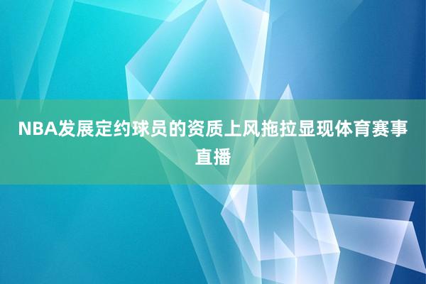 NBA发展定约球员的资质上风拖拉显现体育赛事直播
