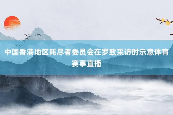 中国香港地区耗尽者委员会在罗致采访时示意体育赛事直播