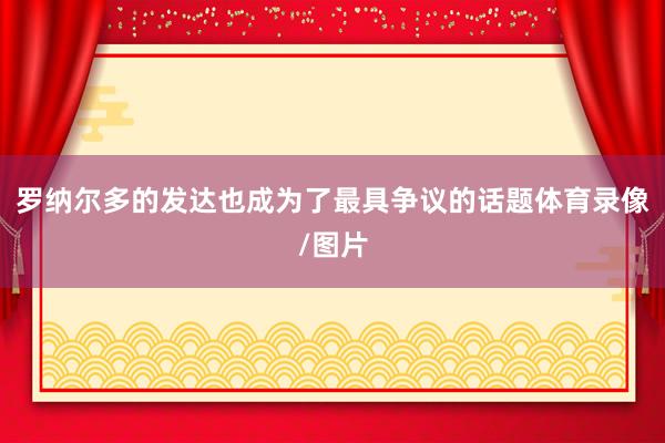 罗纳尔多的发达也成为了最具争议的话题体育录像/图片