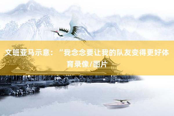 文班亚马示意：“我念念要让我的队友变得更好体育录像/图片