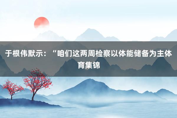 于根伟默示：“咱们这两周检察以体能储备为主体育集锦