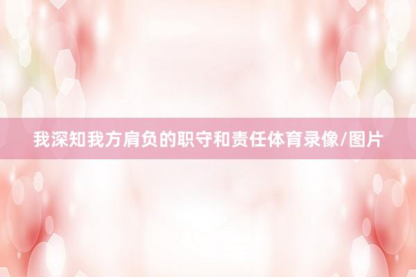 我深知我方肩负的职守和责任体育录像/图片
