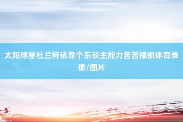 太阳球星杜兰特依靠个东谈主能力苦苦撑抓体育录像/图片