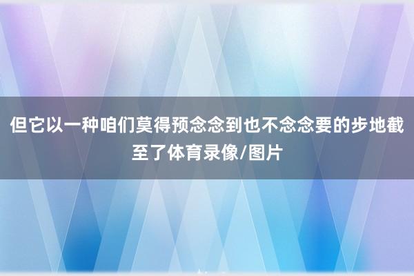 但它以一种咱们莫得预念念到也不念念要的步地截至了体育录像/图片