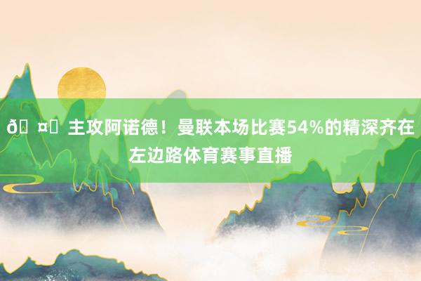 🤔主攻阿诺德！曼联本场比赛54%的精深齐在左边路体育赛事直播