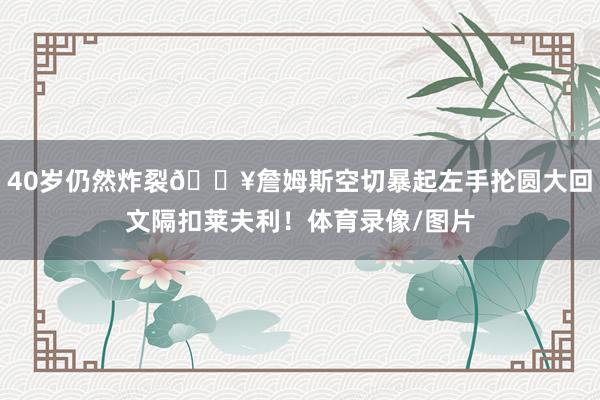 40岁仍然炸裂💥詹姆斯空切暴起左手抡圆大回文隔扣莱夫利！体育录像/图片