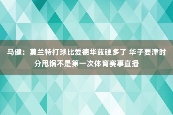 马健：莫兰特打球比爱德华兹硬多了 华子要津时分甩锅不是第一次体育赛事直播
