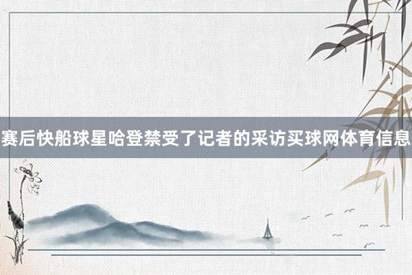 赛后快船球星哈登禁受了记者的采访买球网体育信息