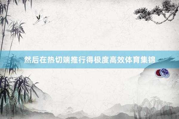 然后在热切端推行得极度高效体育集锦