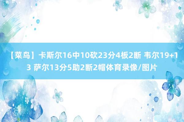 【菜鸟】卡斯尔16中10砍23分4板2断 韦尔19+13 萨尔13分5助2断2帽体育录像/图片