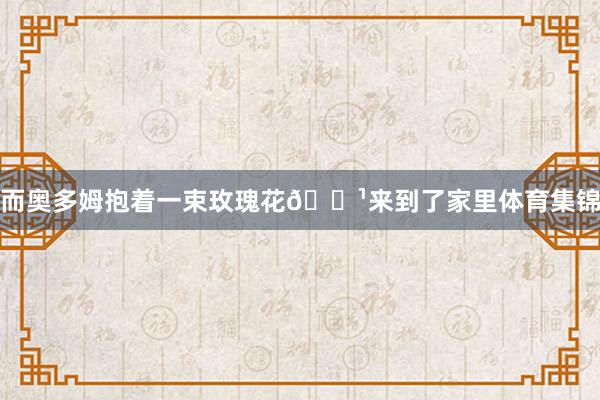 而奥多姆抱着一束玫瑰花🌹来到了家里体育集锦