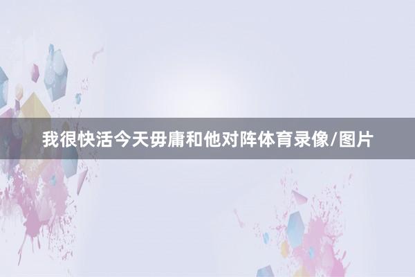 我很快活今天毋庸和他对阵体育录像/图片