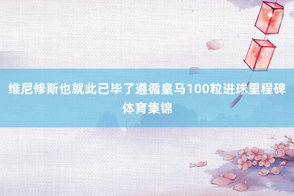 维尼修斯也就此已毕了遵循皇马100粒进球里程碑体育集锦