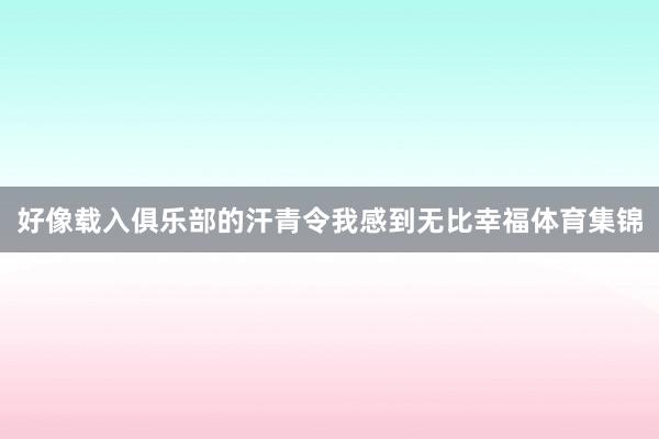好像载入俱乐部的汗青令我感到无比幸福体育集锦
