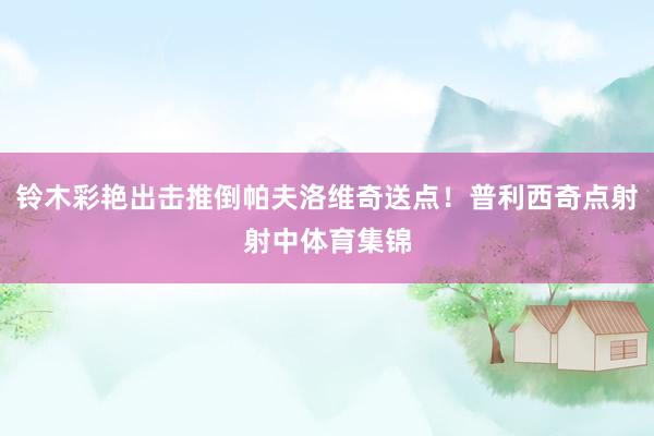 铃木彩艳出击推倒帕夫洛维奇送点！普利西奇点射射中体育集锦