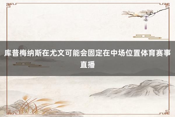库普梅纳斯在尤文可能会固定在中场位置体育赛事直播