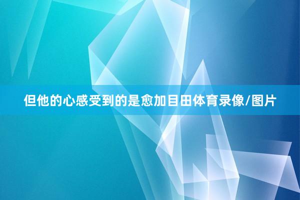但他的心感受到的是愈加目田体育录像/图片
