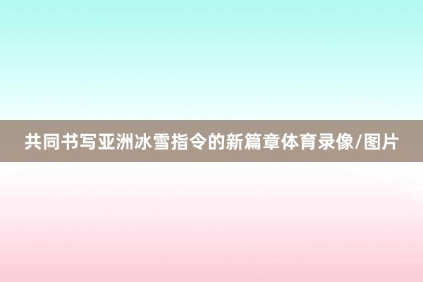 共同书写亚洲冰雪指令的新篇章体育录像/图片