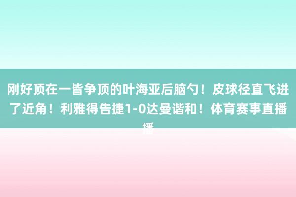 刚好顶在一皆争顶的叶海亚后脑勺!皮球径直飞进了近角!利雅得告捷1-0达曼谐和!体育赛事直播