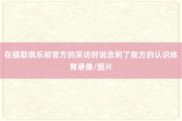 在摄取俱乐部官方的采访时说念到了我方的认识体育录像/图片