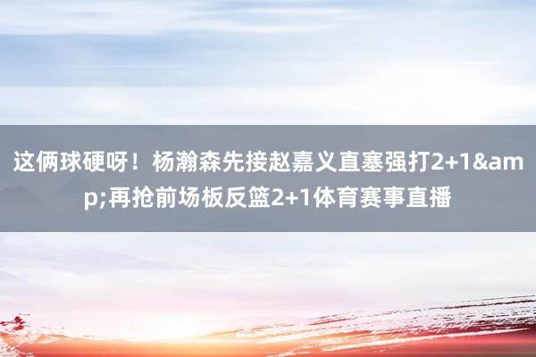 这俩球硬呀！杨瀚森先接赵嘉义直塞强打2+1&再抢前场板反篮2+1体育赛事直播