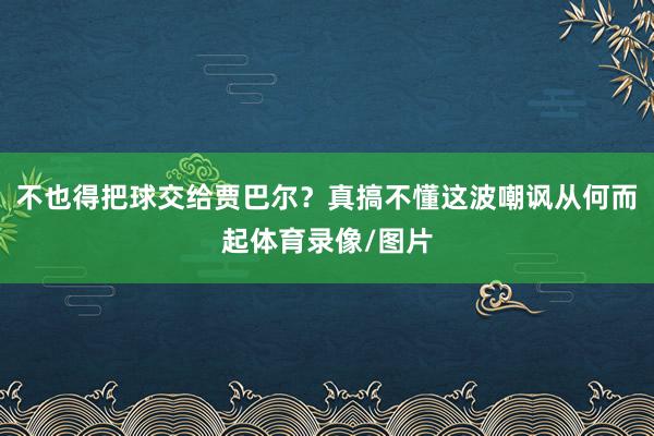 不也得把球交给贾巴尔?真搞不懂这波嘲讽从何而起体育录像/图片