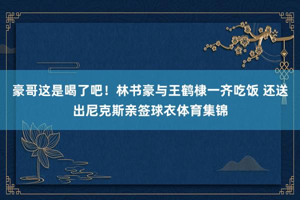 豪哥这是喝了吧!林书豪与王鹤棣一齐吃饭 还送出尼克斯亲签球衣体育集锦