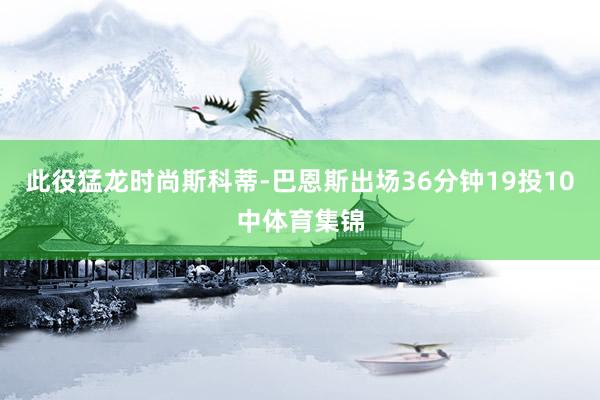 此役猛龙时尚斯科蒂-巴恩斯出场36分钟19投10中体育集锦