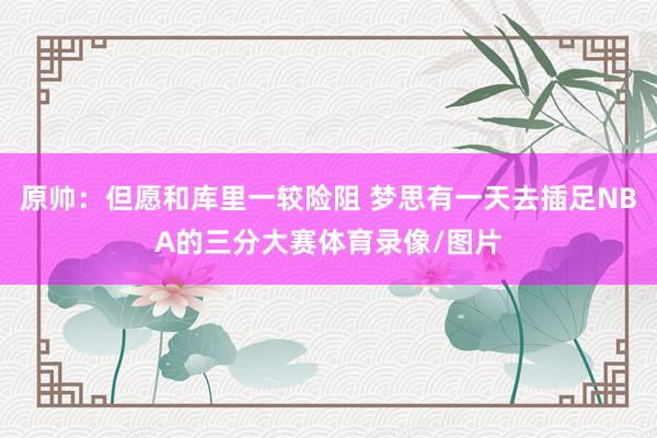 原帅:但愿和库里一较险阻 梦思有一天去插足NBA的三分大赛体育录像/图片