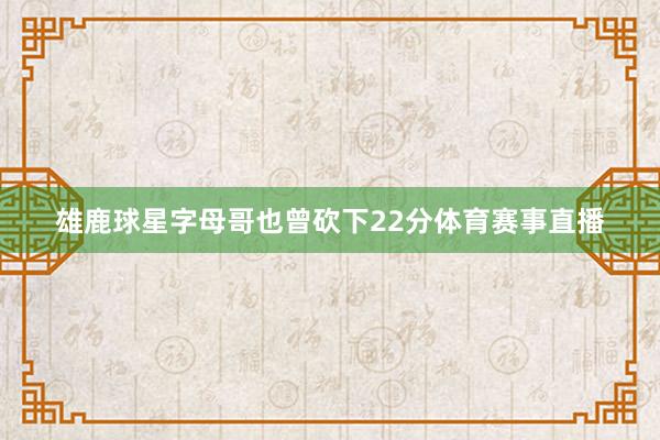 雄鹿球星字母哥也曾砍下22分体育赛事直播