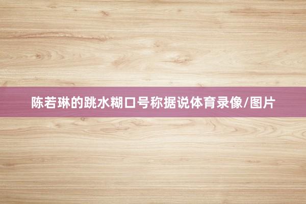 陈若琳的跳水糊口号称据说体育录像/图片