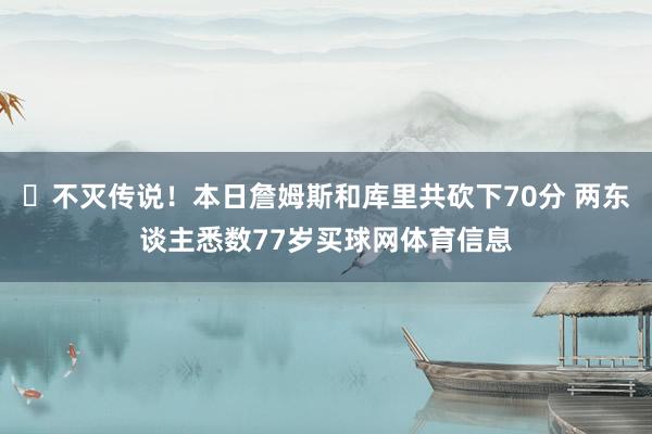 ⏳不灭传说！本日詹姆斯和库里共砍下70分 两东谈主悉数77岁买球网体育信息