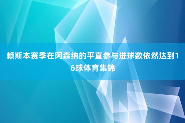 赖斯本赛季在阿森纳的平直参与进球数依然达到16球体育集锦