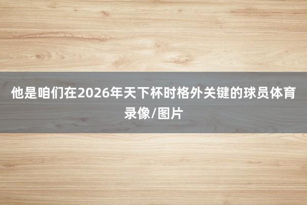 他是咱们在2026年天下杯时格外关键的球员体育录像/图片