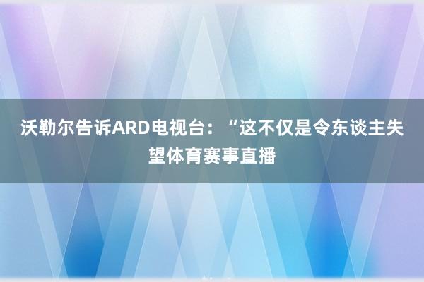 沃勒尔告诉ARD电视台：“这不仅是令东谈主失望体育赛事直播