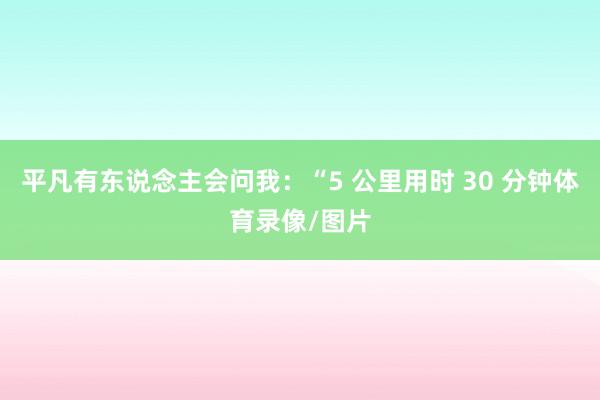 平凡有东说念主会问我：“5 公里用时 30 分钟体育录像/图片
