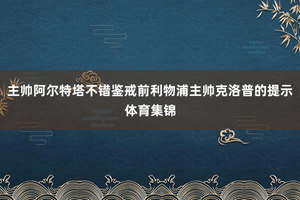 主帅阿尔特塔不错鉴戒前利物浦主帅克洛普的提示体育集锦