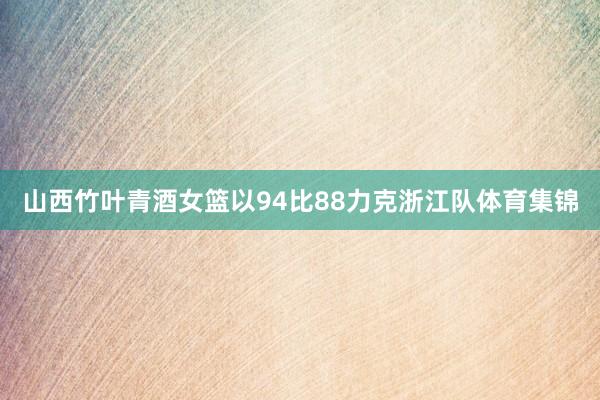 山西竹叶青酒女篮以94比88力克浙江队体育集锦