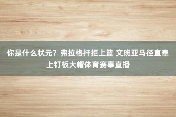 你是什么状元？弗拉格扞拒上篮 文班亚马径直奉上钉板大帽体育赛事直播