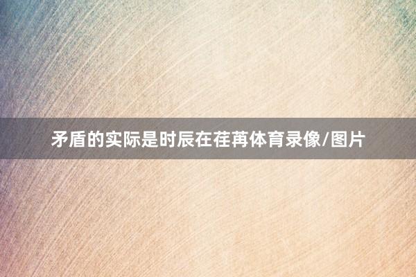 矛盾的实际是时辰在荏苒体育录像/图片