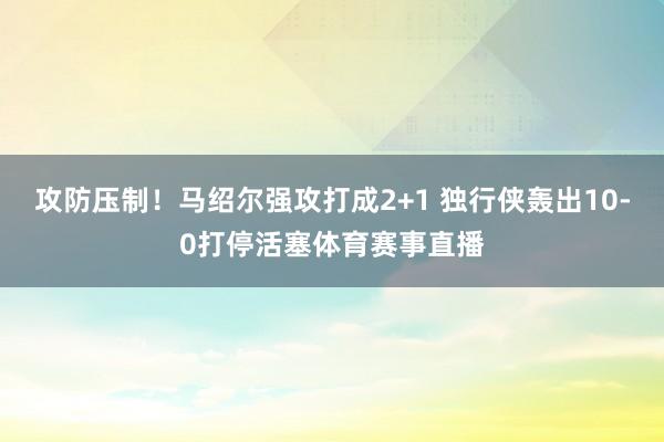 攻防压制！马绍尔强攻打成2+1 独行侠轰出10-0打停活塞体育赛事直播