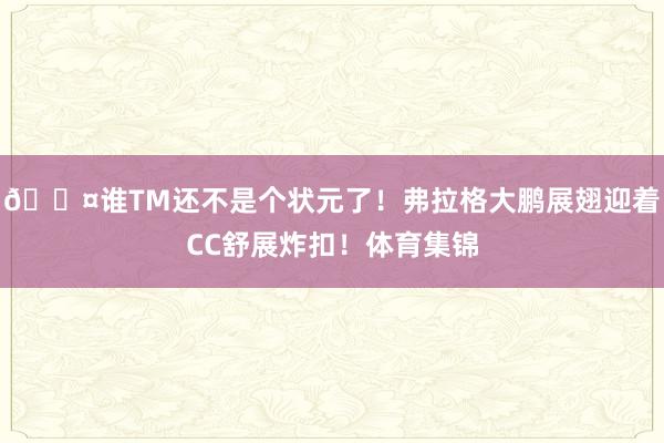 😤谁TM还不是个状元了！弗拉格大鹏展翅迎着CC舒展炸扣！体育集锦