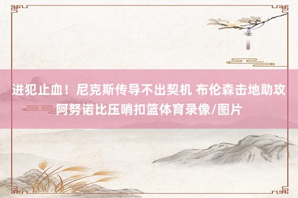 进犯止血！尼克斯传导不出契机 布伦森击地助攻阿努诺比压哨扣篮体育录像/图片